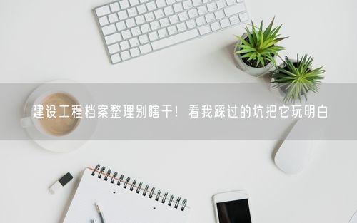 建设工程档案整理别瞎干！看我踩过的坑把它玩明白