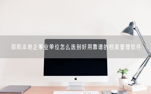 邵阳本地企事业单位怎么选到好用靠谱的档案管理软件