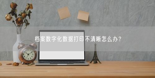 档案数字化数据打印不清晰怎么办？
