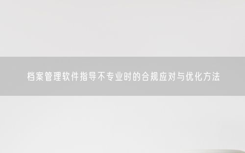 档案管理软件指导不专业时的合规应对与优化方法