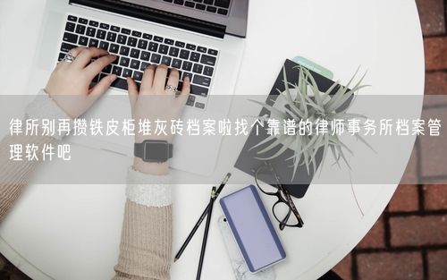 律所别再攒铁皮柜堆灰砖档案啦找个靠谱的律师事务所档案管理软件吧