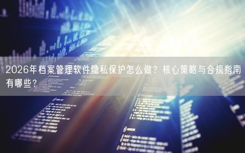 2026年档案管理软件隐私保护怎么做？核心策略与合规指南有哪些？
