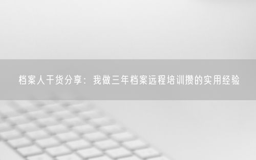 档案人干货分享：我做三年档案远程培训攒的实用经验