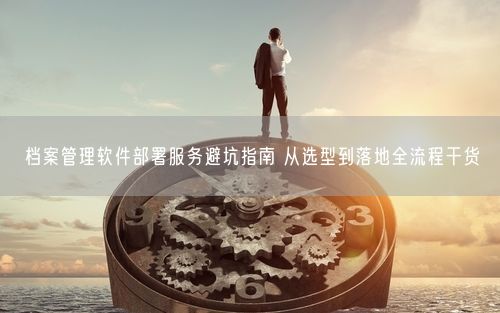 档案管理软件部署服务避坑指南 从选型到落地全流程干货