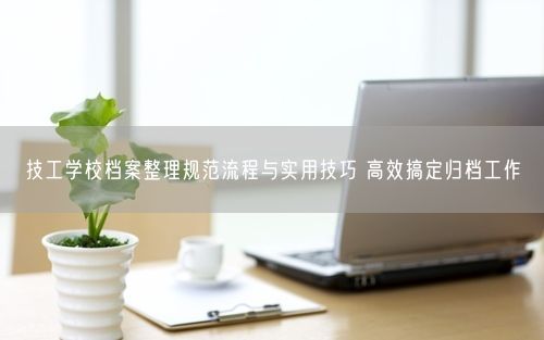 技工学校档案整理规范流程与实用技巧 高效搞定归档工作