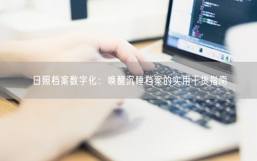 日照档案数字化：唤醒沉睡档案的实用干货指南