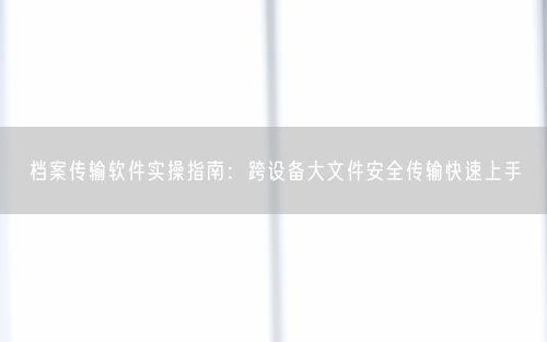 档案传输软件实操指南：跨设备大文件安全传输快速上手