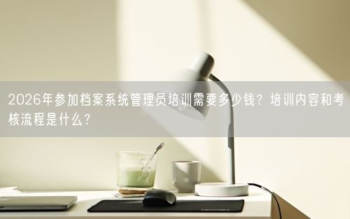 2026年参加档案系统管理员培训需要多少钱？培训内容和考核流程是什么？