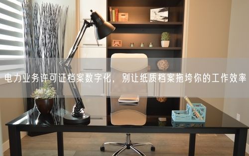 电力业务许可证档案数字化，别让纸质档案拖垮你的工作效率