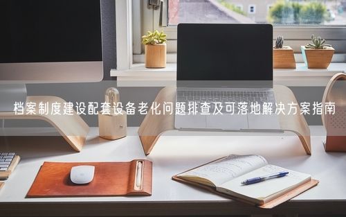 档案制度建设配套设备老化问题排查及可落地解决方案指南