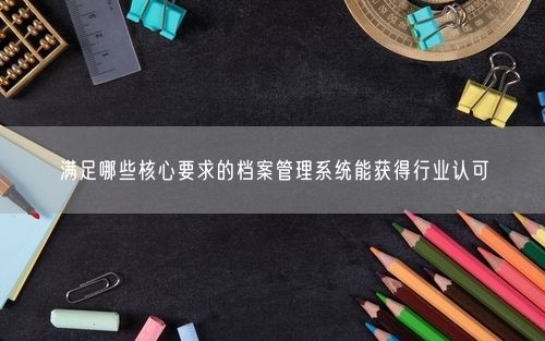 满足哪些核心要求的档案管理系统能获得行业认可