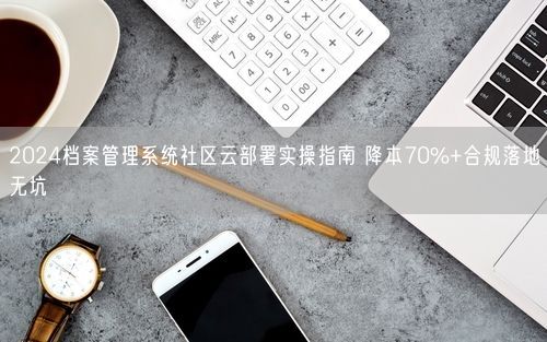 2024档案管理系统社区云部署实操指南 降本70%+合规落地无坑