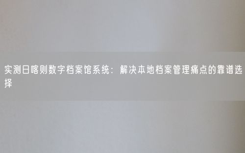 实测日喀则数字档案馆系统：解决本地档案管理痛点的靠谱选择