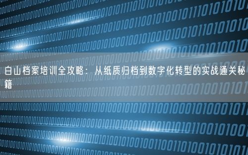 白山档案培训全攻略：从纸质归档到数字化转型的实战通关秘籍