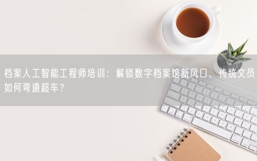 档案人工智能工程师培训：解锁数字档案馆新风口，传统文员如何弯道超车？
