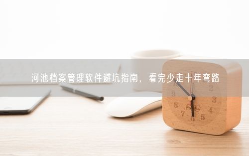 河池档案管理软件避坑指南，看完少走十年弯路