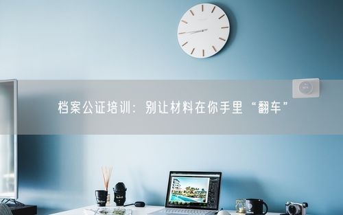 档案公证培训：别让材料在你手里“翻车”