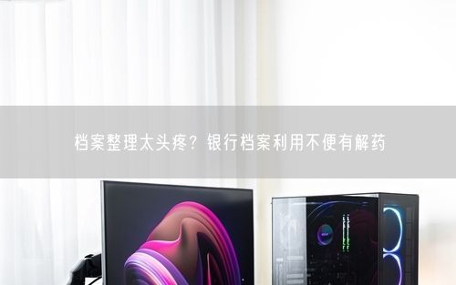 档案整理太头疼？银行档案利用不便有解药