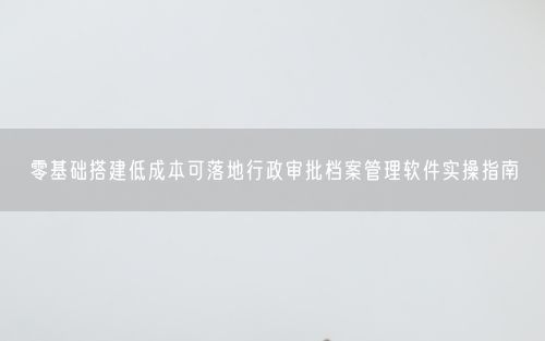 零基础搭建低成本可落地行政审批档案管理软件实操指南