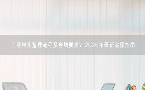 三亚档案整理流程及合规要求？2026年最新实操指南