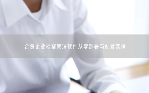 合资企业档案管理软件从零部署与配置实操