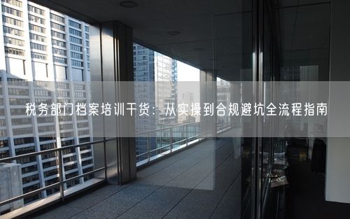 税务部门档案培训干货：从实操到合规避坑全流程指南