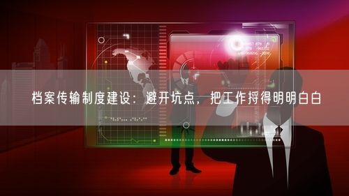 档案传输制度建设：避开坑点，把工作捋得明明白白