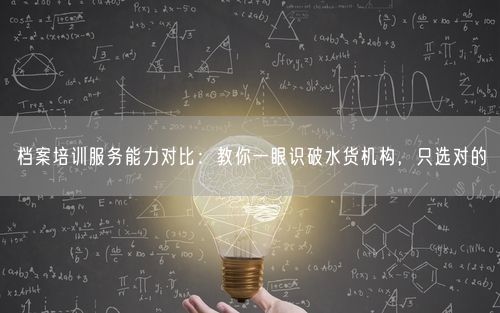 档案培训服务能力对比：教你一眼识破水货机构，只选对的