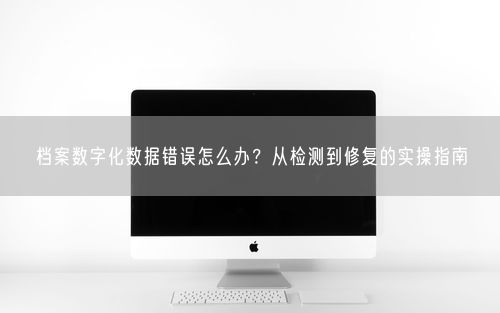 档案数字化数据错误怎么办？从检测到修复的实操指南