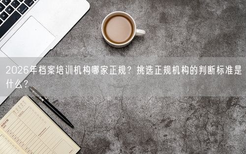 2026年档案培训机构哪家正规？挑选正规机构的判断标准是什么？