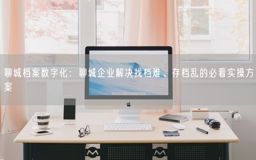 聊城档案数字化：聊城企业解决找档难、存档乱的必看实操方案