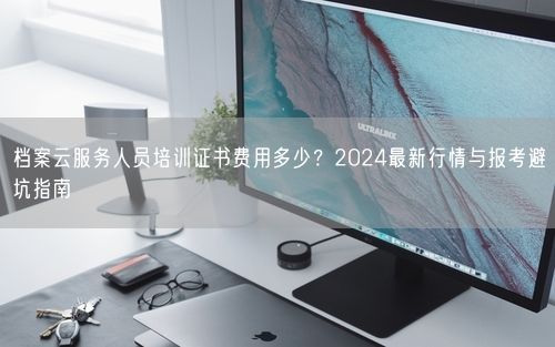 档案云服务人员培训证书费用多少？2024最新行情与报考避坑指南