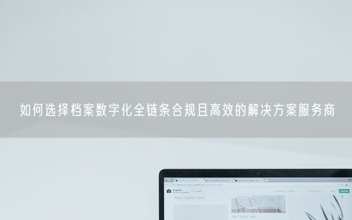 如何选择档案数字化全链条合规且高效的解决方案服务商