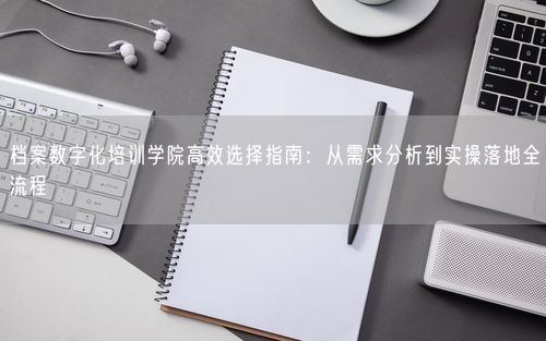 档案数字化培训学院高效选择指南:从需求分析到实操落地全流程