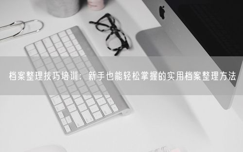 档案整理技巧培训：新手也能轻松掌握的实用档案整理方法