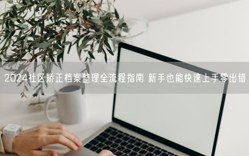 2024社区矫正档案整理全流程指南 新手也能快速上手零出错