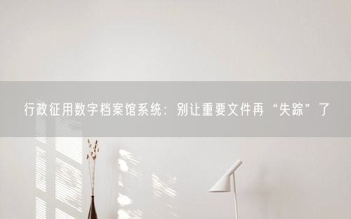 行政征用数字档案馆系统：别让重要文件再“失踪”了