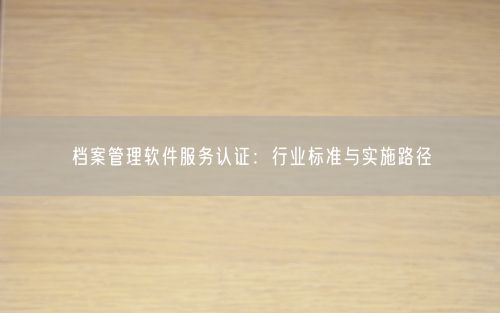 档案管理软件服务认证:行业标准与实施路径