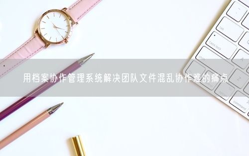 用档案协作管理系统解决团队文件混乱协作难的痛点
