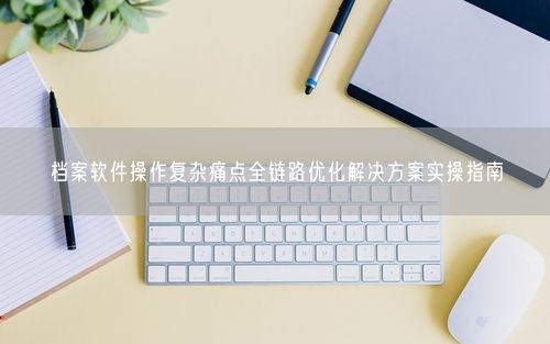 档案软件操作复杂痛点全链路优化解决方案实操指南