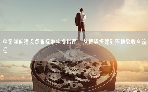 档案制度建设督查标准实操指南：从框架搭建到落地验收全流程