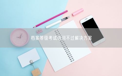 档案等级考试培训不过解决方案