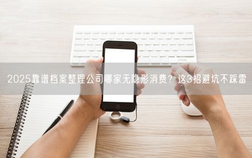 2025靠谱档案整理公司哪家无隐形消费？这3招避坑不踩雷