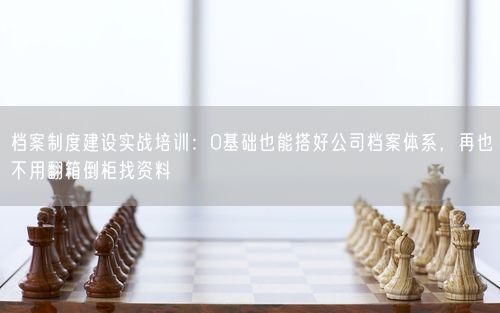 档案制度建设实战培训：0基础也能搭好公司档案体系，再也不用翻箱倒柜找资料