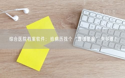 综合医院档案软件：给病历找个“靠谱管家”有多难？