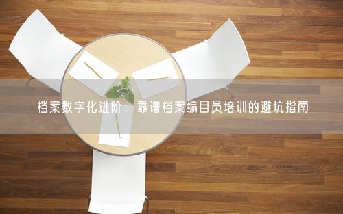 档案数字化进阶：靠谱档案编目员培训的避坑指南