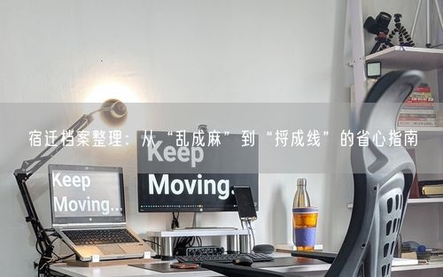 宿迁档案整理：从“乱成麻”到“捋成线”的省心指南