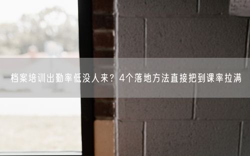 档案培训出勤率低没人来？4个落地方法直接把到课率拉满