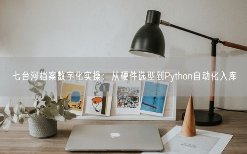 七台河档案数字化实操：从硬件选型到Python自动化入库