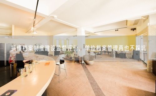 搞懂档案制度建设监督评价,单位档案管理再也不踩坑
